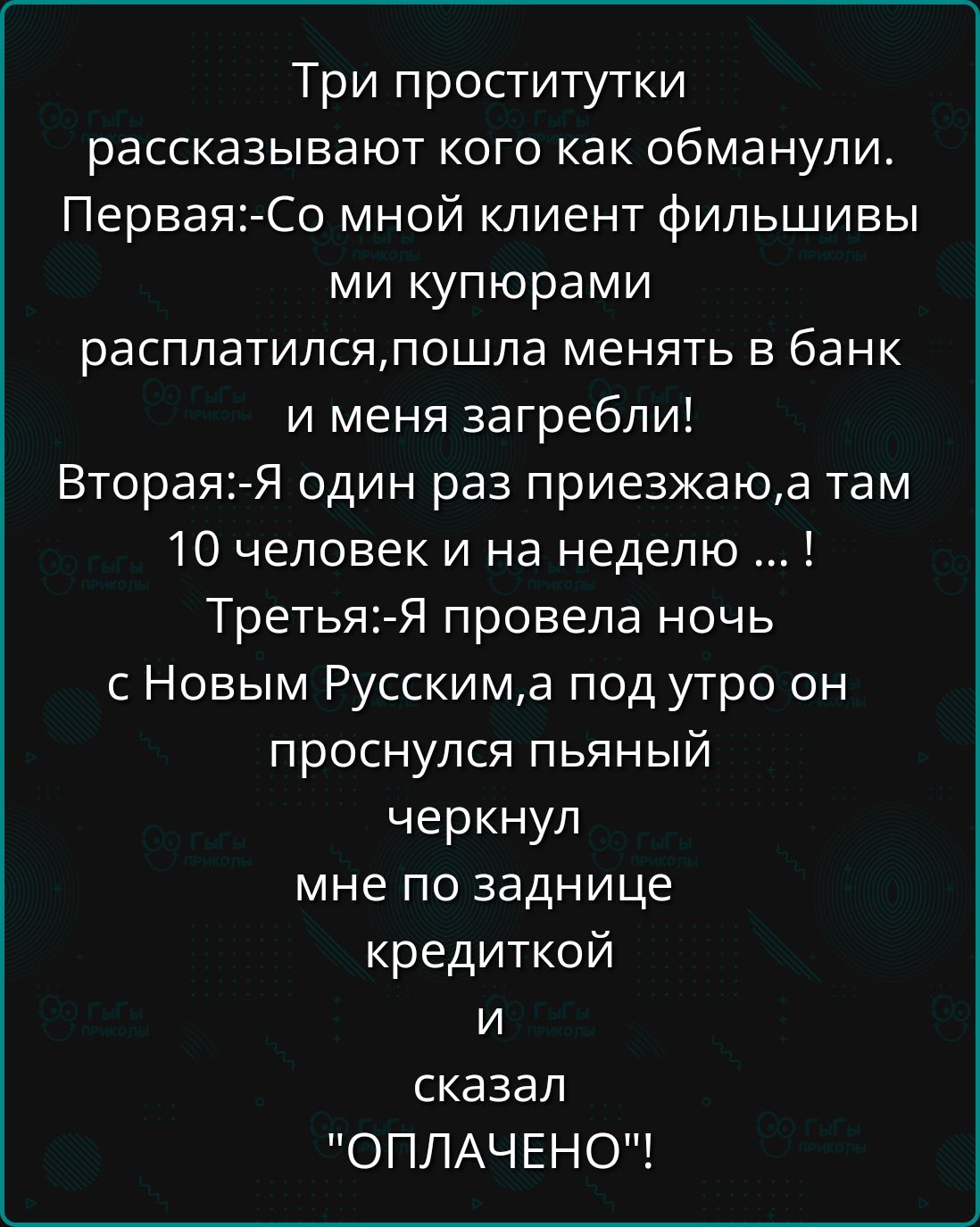 Три проститутки рассказывают кого как обманули. Первая:-Со мной клиент филиппины расплатился, пошла менять в банк и меня загребли! Вторая:-Я один раз приезжаю, а там 10 человек и на неделю ... ! Третья:-Я провела ночь с Новым Русским, а под утро он проснулся пьяный черкнул мне по заднице кредиткой и сказал 