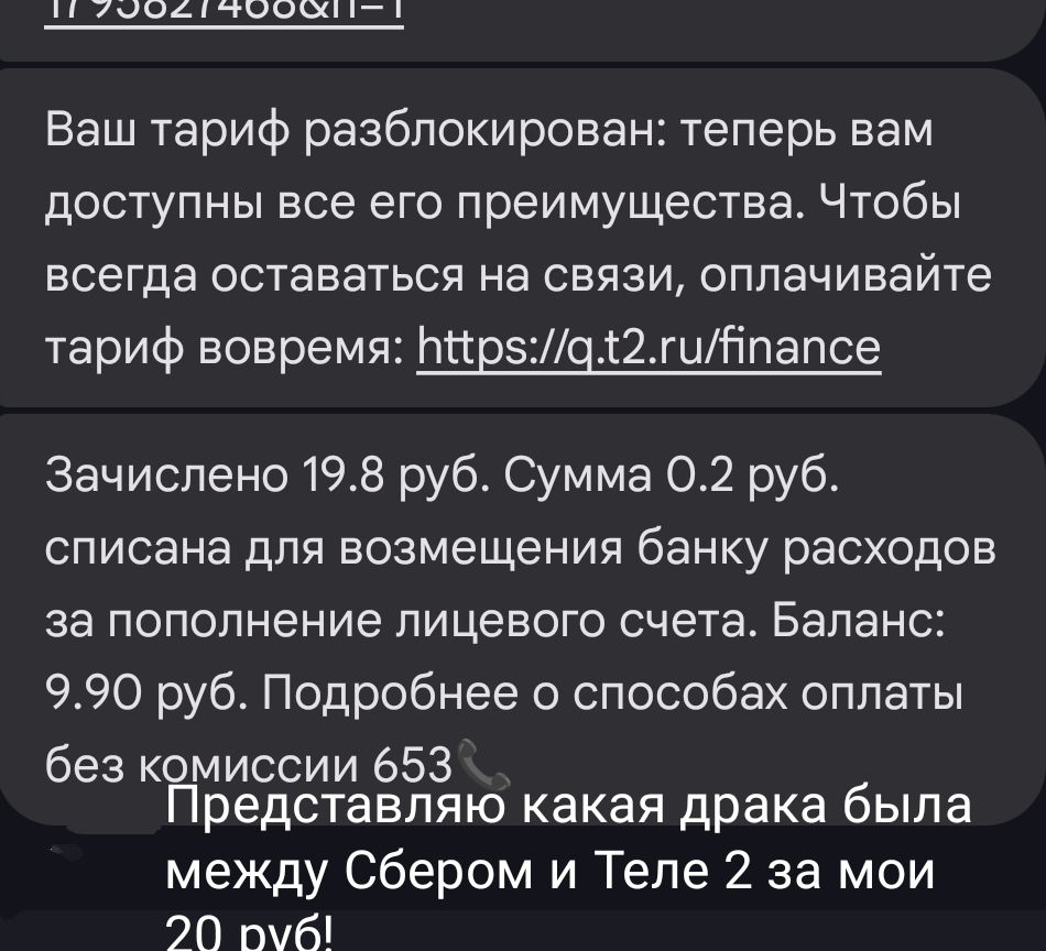 Ваш тариф разблокирован: теперь вам доступны все его преимущества. Чтобы всегда оставаться на связи, оплачивайте тариф вовремя: https://q.t2.ru/finance

Зачислено 19.8 руб. Сумма 0.2 руб. списана для возмещения банка расходов за пополнение лицевого счета. Баланс: 9.90 руб. Подробнее о способах оплаты без комиссии 653

Представляю какая драка была между Сбером и Tele 2 за мои 20 руб!