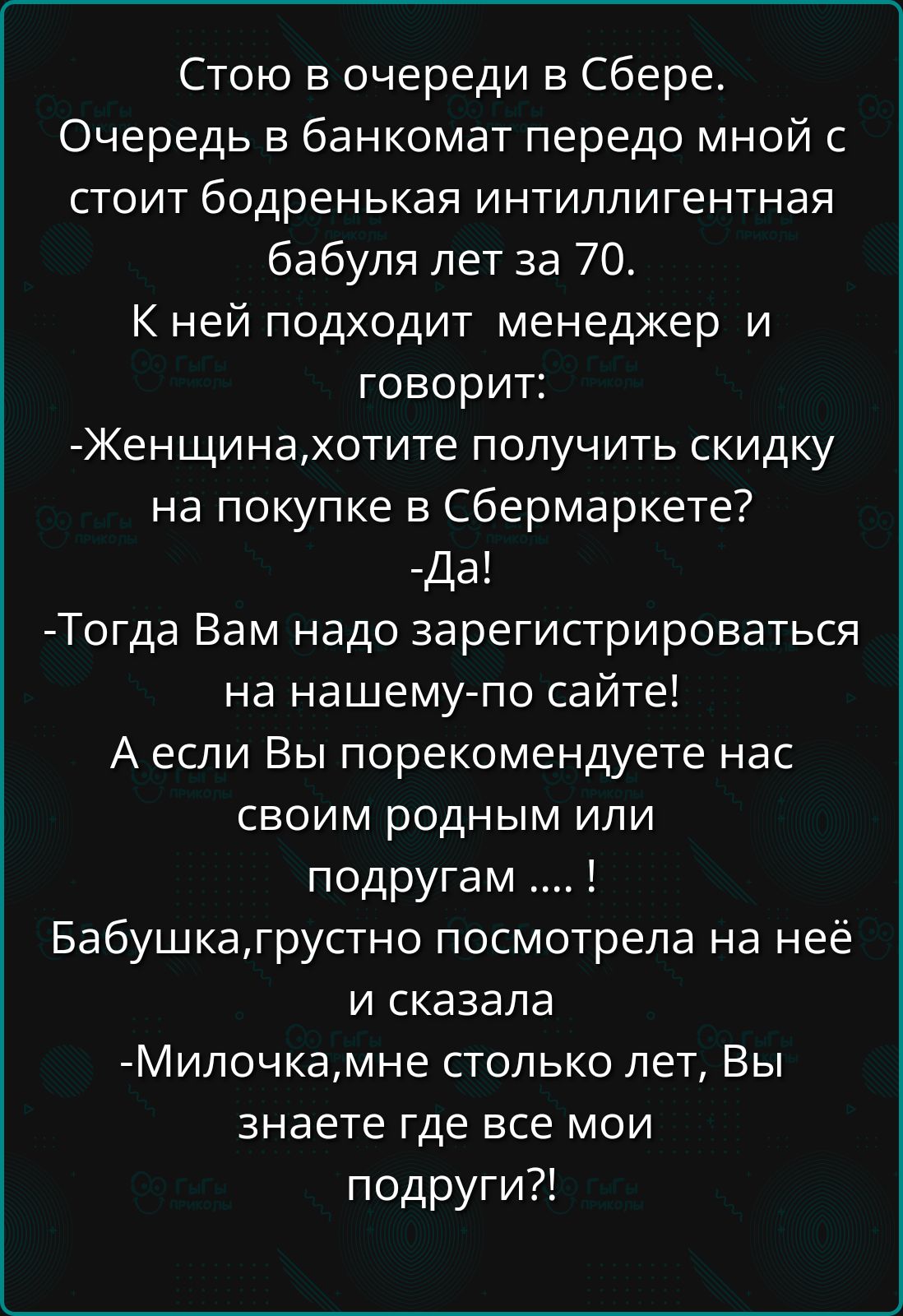 Стою в очереди в Сбере.
Очередь в банкомат передо мной с стоит бодренькая интеллигентная бабушка лет за 70.
К ней подходит менеджер и говорит:
- Женщина, хотите получить скидку на покупке в Сбермаркет?
- Да!
- Тогда Вам надо зарегистрироваться на нашему по сайте!
А если Вы порекомендуете нас своим родным или подругам .... !
Бабушка, грустно посмотрела на неё и сказала:
- Милочка, мне столько лет, Вы знаете где все мои подруги!?