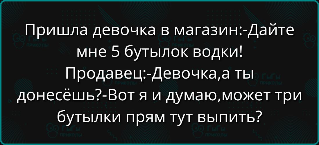 Пришла девочка в магазин: - Дайте мне 5 бутылок водки! Продавец: - Девочка, а ты донесёшь? - Вот я и думаю, может три бутылки прям тут выпить?