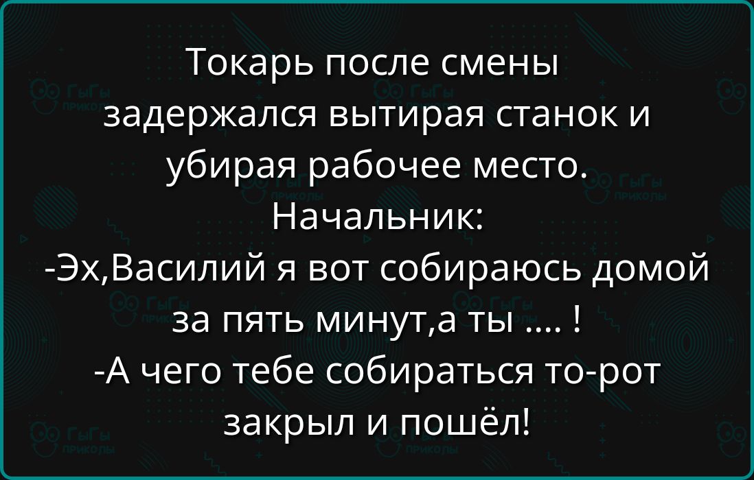 Токарь после смены задержался вытирая станок и убирая рабочее место. Начальник: - Эх, Василий, я вот собираюсь домой за пять минут, а ты .... ! - А чего тебе собираться? То- рот закрыл и пошёл!