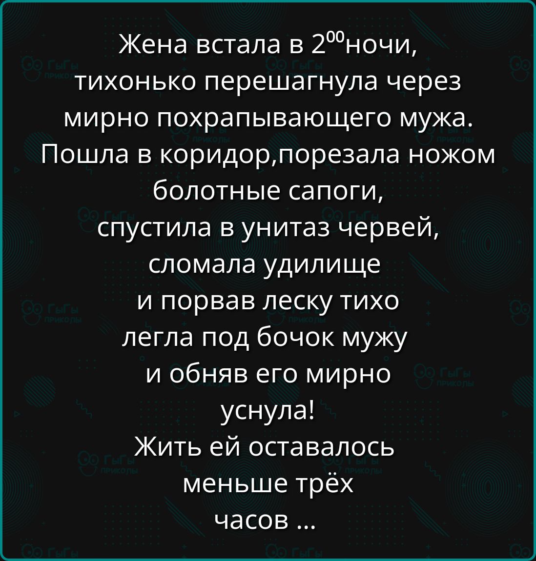Жена встала в 2⁰ночи,
тихонечко перешагнула через
мирно похрапывающего мужа.
Пошла в коридор, порезала ножом
болотные сапоги,
спустила в унитаз червей,
сломала удилище
и порвав леску тихо
легла под бочок мужу
и объняв его мирно
уснула!
Жить ей оставалось
меньше трёх
часов ...