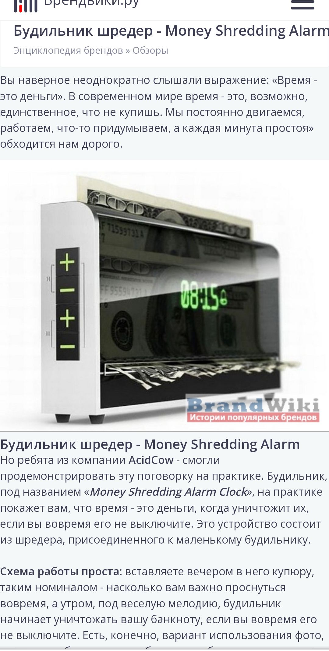 Будильник шредер - Money Shredding Alarm

Вы наверняка неоднократно слышали выражение: «Время - это деньги». В современном мире время - это, возможно, единственное, что не купишь. Мы постоянно двигаемся, работаем, что-то придумываем, а каждая минута простой обходится нам дорого.

Будильник шредер - Money Shredding Alarm

Но ребята из компании AcidCow - смогли продемонстрировать эту поговорку на практике. Будильник, под названием «Money Shredding Alarm Clock», на практике покажет вам, что время - это деньги, когда уничижит их, если вы вовремя его выключите. Это устройство состоит из шредера, прикрепленного к маленькому будильнику.

Схема работы проста: вставляете деньги в него купюру, таким образом - настолько вам важно вставать вовремя, что вы готовы рисковать деньгами. Это своеобразный будильник-неудачник, который найден среди устройств, направленных на мотивацию к назначенному времени.
