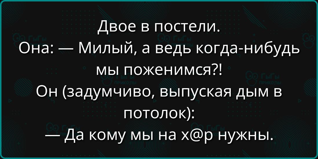 Двое в постели. Она: — Milый, а ведь когда-нибудь мы поженимся?! Он (задымчиво, выпуская дым в потолок): — Да кому мы на х@р нужны.