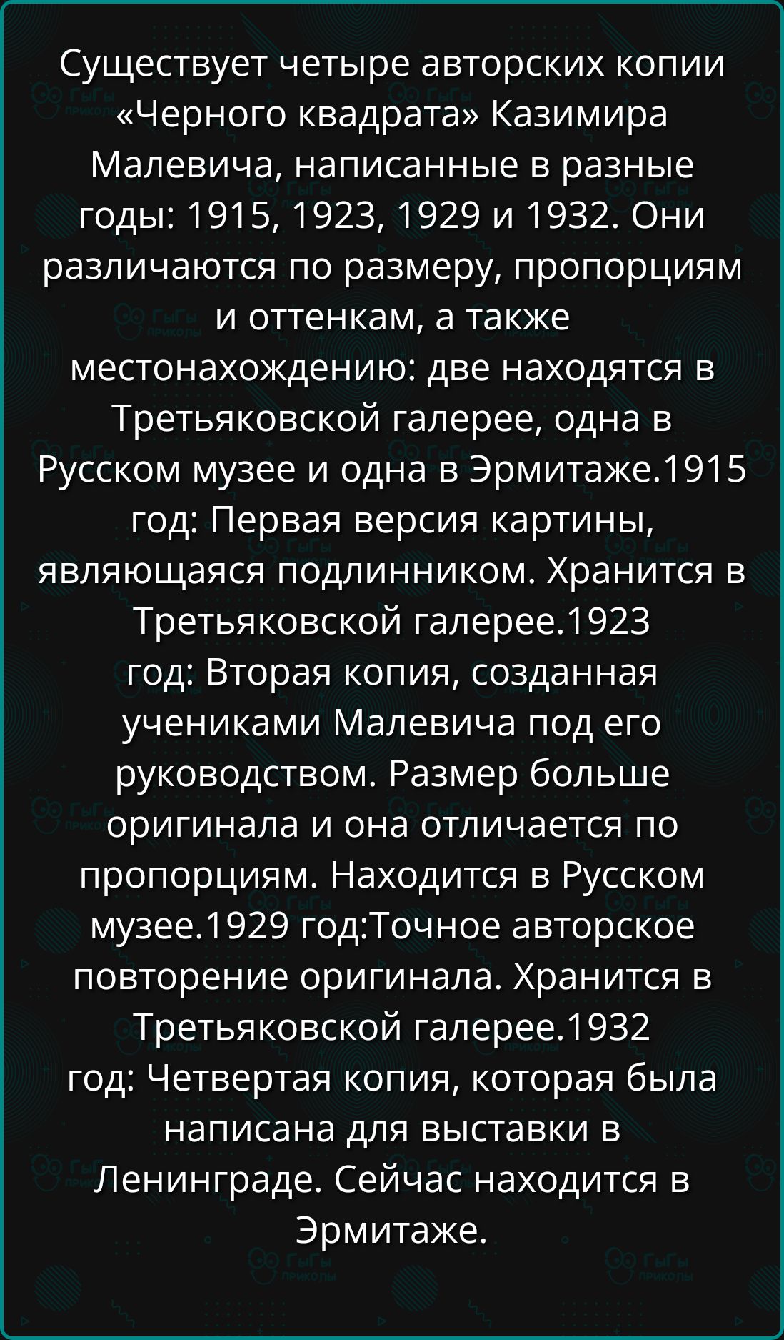 Существует четыре авторских копии «Черного квадрата» Казимира Малевича, написанные в разные годы: 1915, 1923, 1929 и 1932. Они различаются по размеру, пропорциям и оттенкам, а также местонахождению: две находятся в Третьяковской галерее, одна в Русском музее и одна в Эрмитаже.1915 год: Первая версия картины, являющаяся подлинником. Хранится в Третьяковской галерее.1923 год: Вторая копия, созданная учениками Малевича под его руководством. Размер больше оригинала и она отличается по пропорциям. Находится в Русском музее.1929 год: Точная авторское повторение оригинала. Хранится в Третьяковской галерее.1932 год: Четвертая копия, которая была написана для выставки в Ленинграде. Сейчас находится в Эрмитаже.
