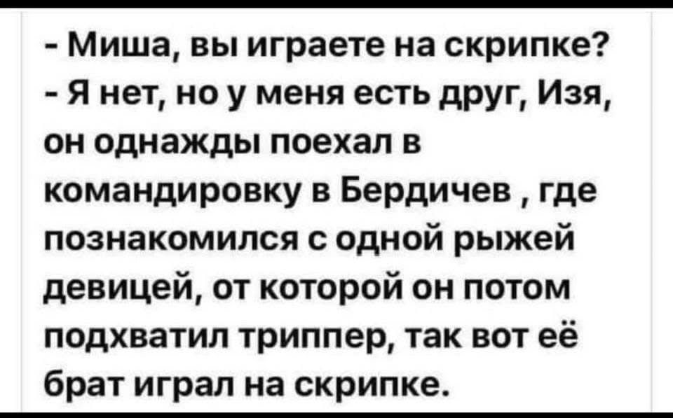 - Миша, вы играете на скрипке?
- Я нет, но у меня есть друг, Изя, он однажды поехал в командировку в Бердичев, где познакомился с одной рыжей девицей, от которой он потом подхватил триппер, так вот её брат играл на скрипке.