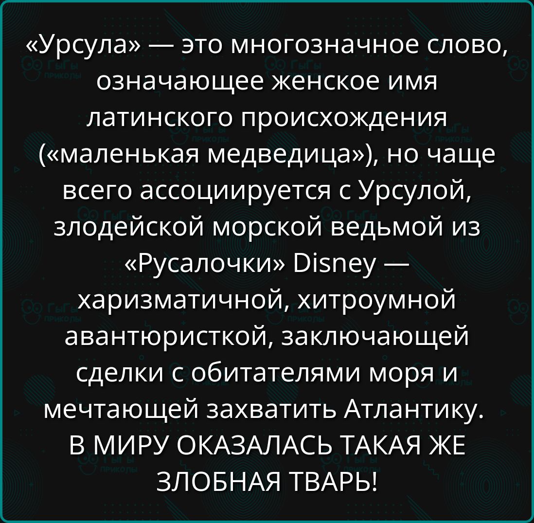 «Урсула» — это многозначное слово, означающее женское имя латинского происхождения («маленькая медведица»), но чаще всего ассоциируется с Урсулой, злодейской морской ведьмой из «Русалочки» Disney — харизматичной, хитроумной авантюристкой, заключающей сделки с обитателями моря и мечтающей захватить Атлантику. В МИРУ ОКАЗАЛАСЬ ТАКАЯ ЖЕ ЗЛОБНАЯ ТВАРЬ!