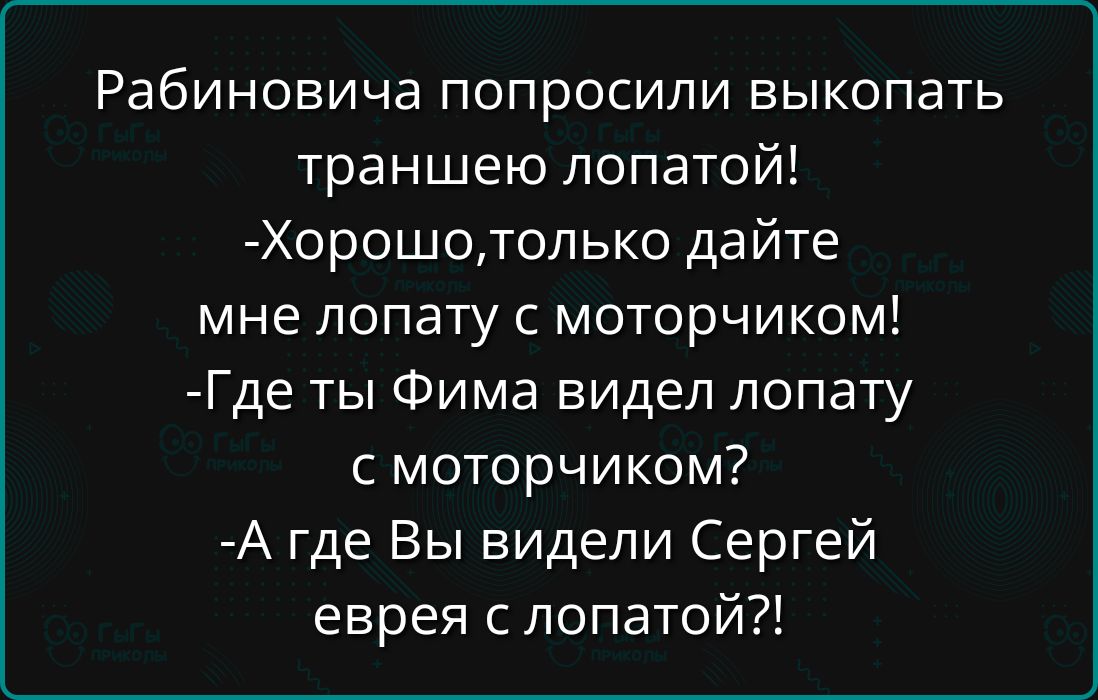 Рабиновича попросили выкопать траншею лопатой!\n- Хорошо, только дайте мне лопату с моторчиком!\n- Где ты Фима видел лопату с моторчиком?\n- А где Вы видели Сергей еврeя с лопатой?!
