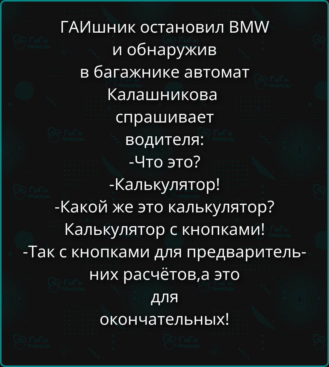 ГАИшник остановил BMW и обнаружив в багажнике автомат Калашникова спрашивает водителя:
-Что это?
-Калькулятор!
-Какой же это калькулятор? Калькулятор с кнопками!
-Так с кнопками для предварительных расчётов, а это для окончательных!