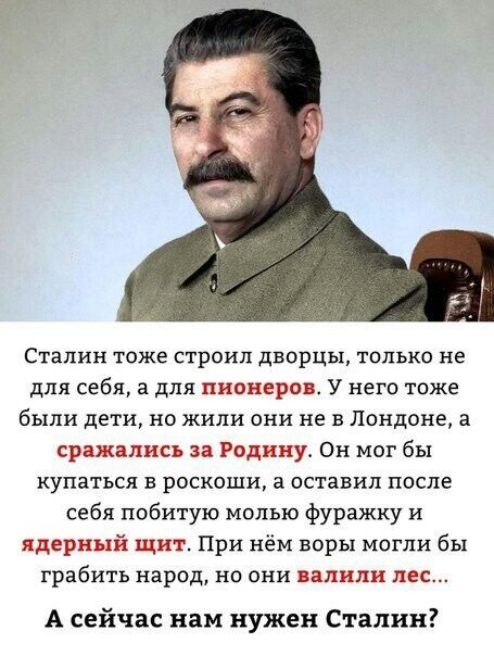 Сталин Тоже СТРОК ДБОРЦЬу ТОЛЬКО не для себя а для пионеров У него тоже были дети но жили они не в Лондоне а сражались за Родину Он мог бы купаться в роскоши а оставил после себя побитую молью фуражку и ядерный щит При нём воры могли бы грабить народ но они валили лес А сейчас нам нужен Сталин