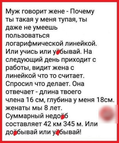 Муж говорит жене Почему ты такая у меня тупая ты даже не умеешь пользоваться логарифмической линейкой Или учись или удбывай На следующий день приходит с работы видит жена с линейкой что то считает Спросил что делает Она отвечает длина твоего члена 16 см глубина у меня 18см женаты мы 8 лет Суммарный недоіб составляет 42 км 345 м Или доібывай или уобывай