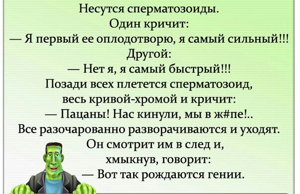 Несутся сперматозоиды Один кричит Я первый ее оплодотворю я самый сильный другой Нет я я самый быстрый Позади всех плетется сперматозоид весь кривой хромой и кричит Пацаны Нас кинули мы в жпе Все разочарованно разворачиваются и уходят Он смотрит им в след и хмыкнув говорит Вот так рождаются гении