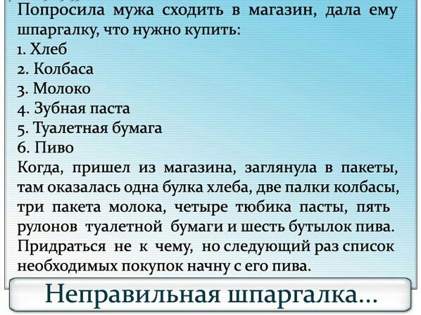 Попросила мужа сходить в магазин дала ему шпаргалку что нужно купить 1 Хлеб 2 Колбаса 3 Молоко 4 Зубная паста 5 Туалетная бумага 6 Пиво Когда пришел из магазина заглянула в пакеты там оказалась одна булка хлеба две палки колбасы три пакета молока четыре тюбика пасты пять рулонов туалетной бумаги и шесть бутылок пива Придраться не к чему но следующий раз список необходимых покупок начну с его пива 