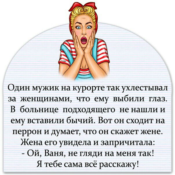 Один мужик на курорте так ухлестывал за женщинами что ему выбили глаз В больнице подходящего не нашли и ему вставили бычий Вот он сходит на перрон и думает что он скажет жене Жена его увидела и запричитала Ой Ваня не гляди на меня так Я тебе сама всё расскажу