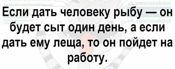 Если дать человеку рыбу он будет сыт один день а если дать ему леща то он пойдет на работу