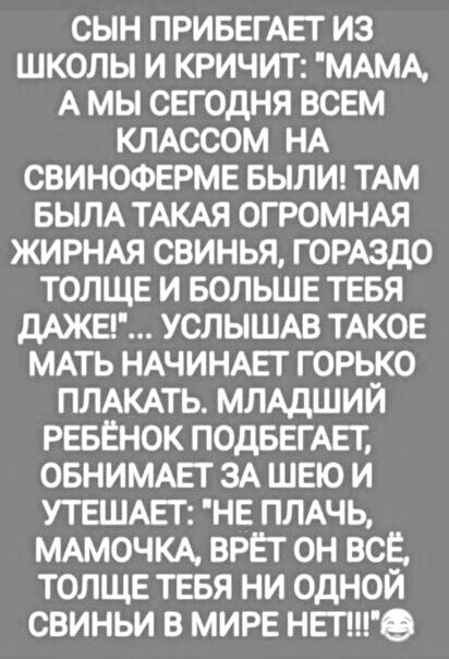 СЫН ПРИБЕГАЕГ ИЗ ШКОЛЫ И КРИЧИТ МАМА А МЫ СЕГОДНЯ ВСЕМ КЛАССОМ НА СВИНОФЕРМЕ БЫЛИ ТАМ БЫЛА ТАКАЯ ОГРОМНАЯ ЖИРНАЯ СВИНЬЯ ГОРАЗДО ТОЛЩЕ И БОЛЬШЕ ТЕБЯ дАЖЕ УСЛЫШАВ ТАКОЕ МАТЬ НАЧИНАЕТ ГОРЬКО ПЛАКАТЬ МЛАДШИЙ РЕБЕНОК ПОДБЕГАЕТ ОБНИМАЕТ ЗА ШЕЮ И УТЕШАЕГ НЕ ПЛАЧЬ МАМОЧКА ВРЕТ ОН ВСЕ ТОЛЩЕ ТЕБЯ НИ ОДНОЙ СВИНЬИ В МИРЕ НЕТе