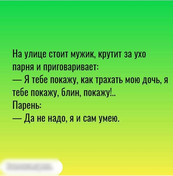 На улице стоит мужик крутит за ухо парня и приговаривает Я тебе покажу как трахать мою дочь я тебе покажу Блин покажу Парень Да не надо я и сам умею __