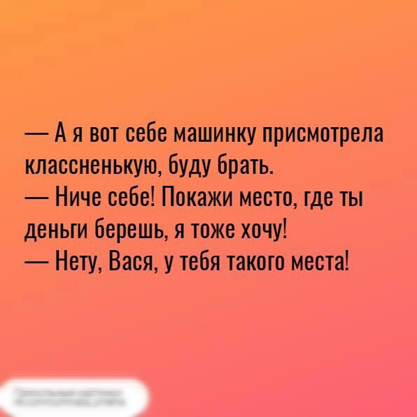 А я вот себе машинку присмотрела классненькую буду брать Ниче себе Покажи место где ты деньги берешь я тоже хочу Нету Вася у тебя такого места