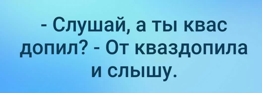 Слушай а ты квас допил От кваздопила и слышу