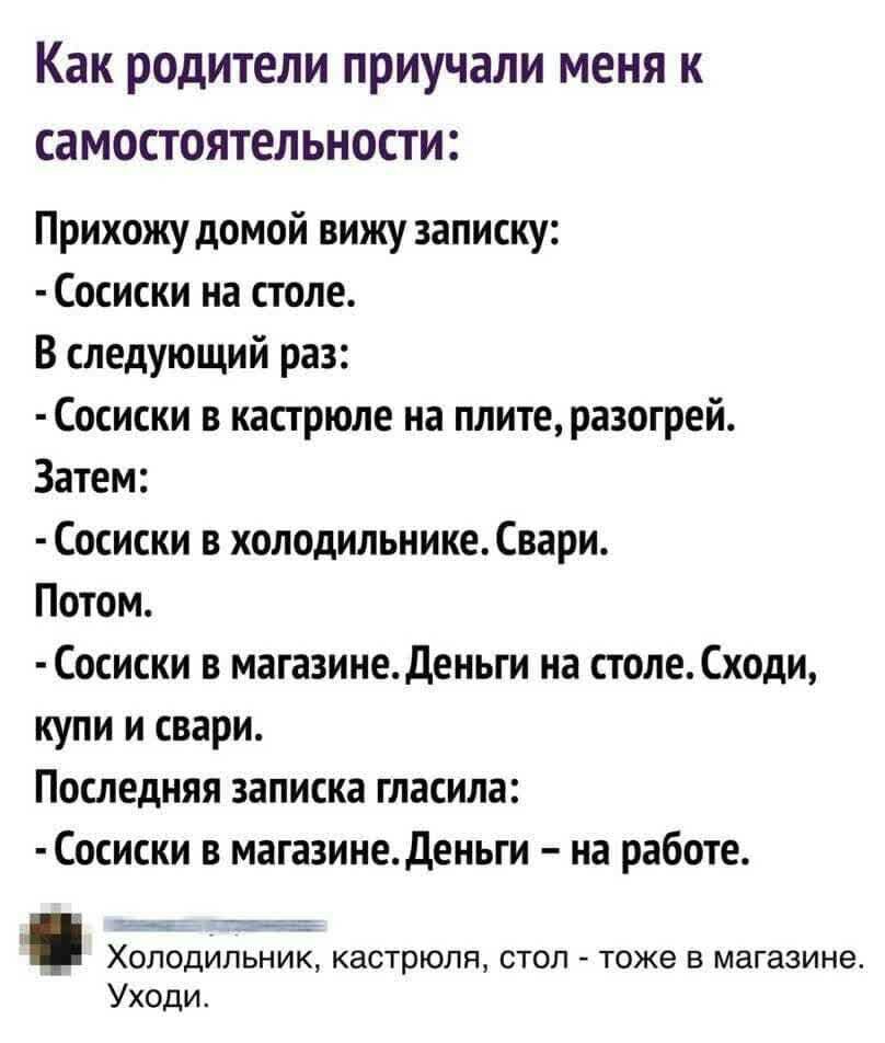 Как родители ПРИУЧЗЛИ меня К СаМОСТОЯТЕЛЬНОСТШ Прихожу домой вижу записку Сосиски на столе В следующий раз Сосиски в кастрюле на плите разогрей Затем Сосиски в холодильнике Свари Потом Сосиски в магазинеденьги на столеСходи купи и свари Последняя записка гласила Сосиски в магазинеДеньги на работе Холодильник кастрюля стол тоже в магазине Уходи