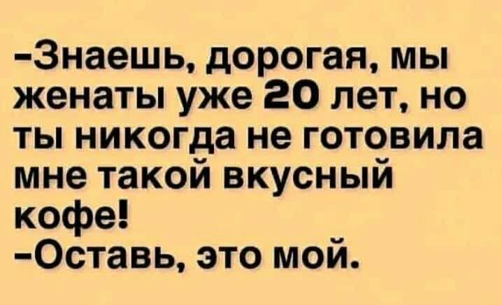 3наешь дорогая мы женаты уже 20 лет но ты никогда не готовила мне такой вкусный кофе 0ставь это мой