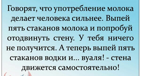 Говорят что употребление молока делает человека сильнее Выпей пять стаканов молока и попробуй отодвинуть стену У тебя ничего не получится А теперь выпей пять стаканов водки и вуаля стена движется самостоятельно