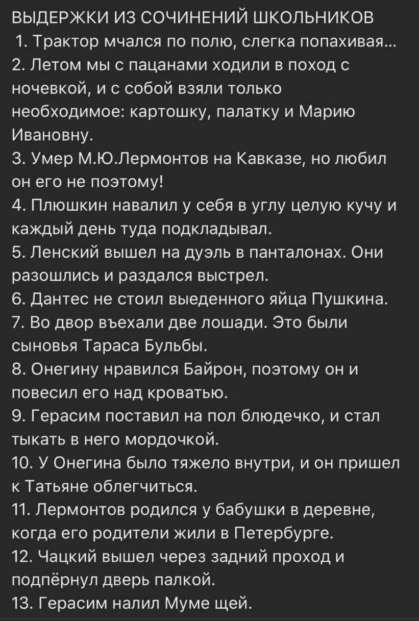 ВЫДЕРЖКИ ИЗ СОЧИНЕНИЙ ШКОЛЬНИКОВ 1 Трактор мчался по полю слегка попахивая 2 Летом мыс пацанами ходили в поход с ночевкой и с собой взяли только необходимое картошку палатку и Марию Ивановну 3 Умер МЮЛермонтов на Кавказе но любил он его не поэтому 4 Плюшкин навалил у себя в углу целую кучу и каждый день туда подкладывал 5 Ленский вышел на дуэль в панталонах Они разошлись и раздался выстрел 6 Данте