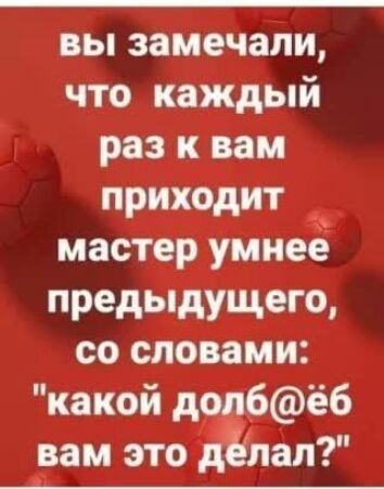 вы замечали что каждый раз к вам приходит мастер умнее предыдущего со словами какой доп6ё6 вам это делал