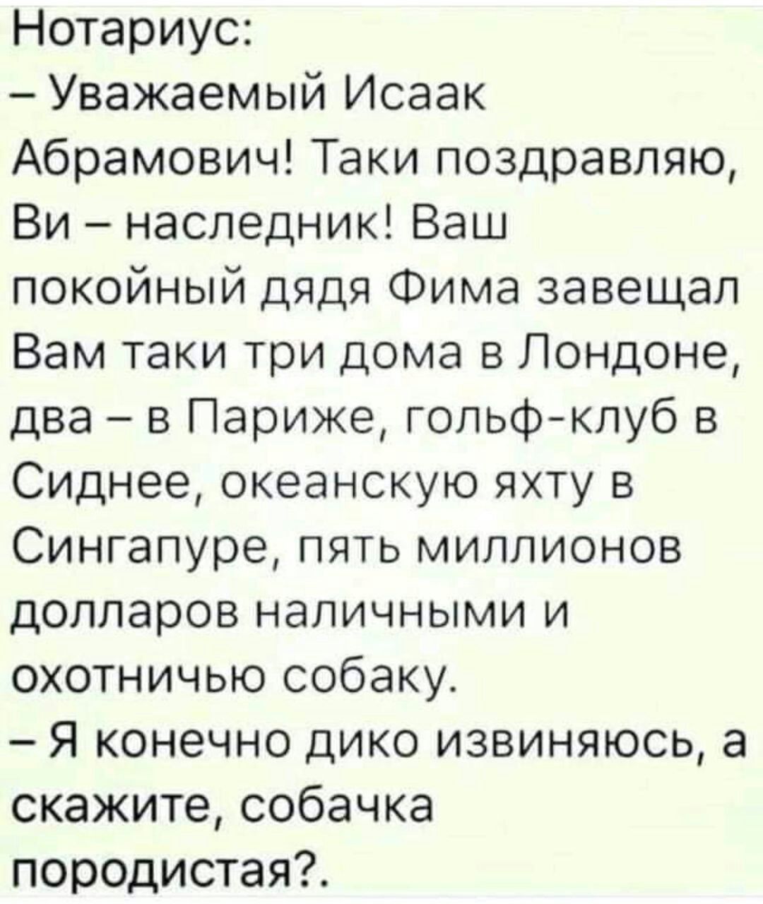 Нотариус Уважаемый Исаак Абрамович Таки поздравляю Ви наследник Ваш покойный дядя Фима завещал Вам таки три дома в Лондоне два в Париже гольфклуб в Сиднее океанскую яхту в Сингапуре пять миллионов долларов наличными и охотничью собаку Я конечно дико извиняюсь а скажите собачка породистая
