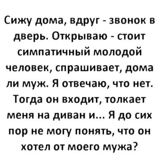 Сижу дома вдруг звонок в дверь Открываю стоит симпатичный молодой человек спрашивает дома ли муж Я отвечаю что нет Тогда он входит толкает меня на диван и Я до сих пор не могу понять что он хотел от моего мужа