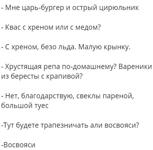 Мне царь бургер и острый цирюльник Квас с хреном или с медом С хреном безо льда Малую крынку Хрустящая репа по домашнему Вареники из бересты с крапивой Нет благодарствую свеклы пареной большой туес Тут будете трапезничать али восвояси Восвояси