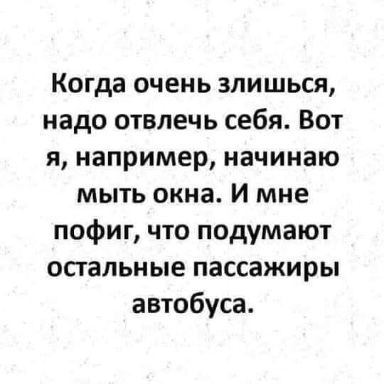 Когда очень злишься надо отвлечь себя Вот я например начинаю мыть окна И мне пофиг что подумают остальные пассажиры автобуса