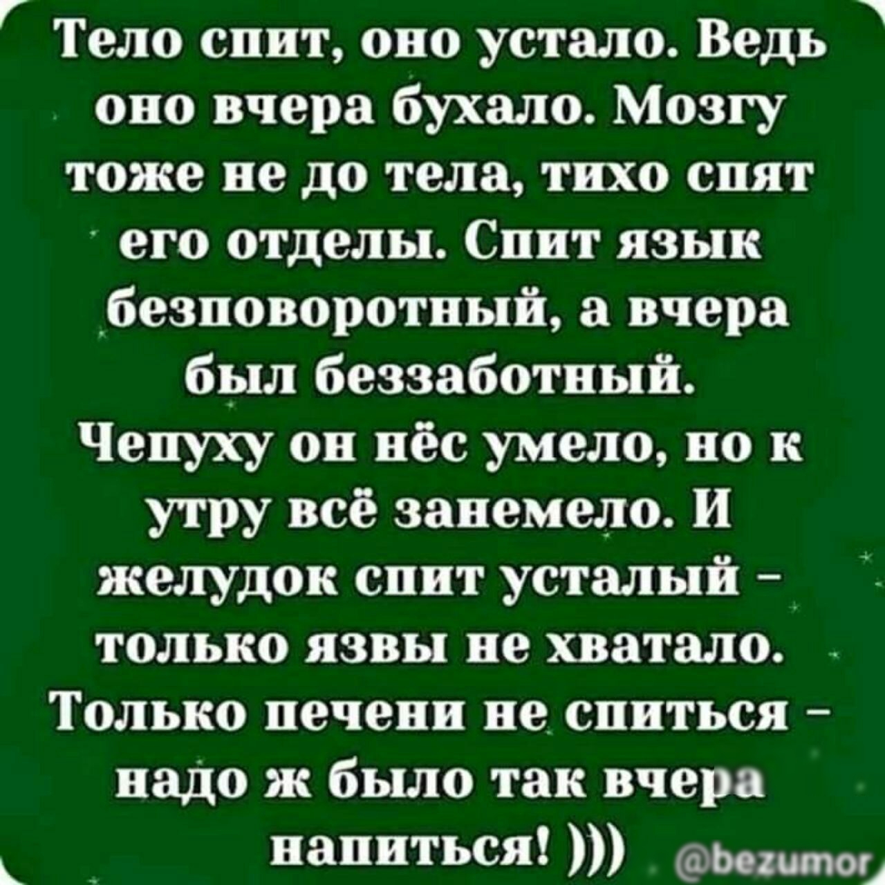 Г Тело спит оно устало Ведь оно вчера бухало Мозгу тоже не до тела тихо спят его отделы Спит язык безповоротный вчера был беззаботный Чепуху он пёс умело по к утру все занемело и желудок спит усталый только язвы не хватало Только печени не слиться надо ж было так вчера _ напиться Ье2шмоц