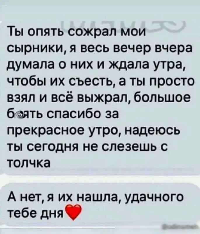 Ты опять сожрал мои сырники я весь вечер вчера думала о них и ждала утра чтобы их съесть а ты просто взял и всё выжрал большое бтить спасибо за прекрасное утро надеюсь ты сегодня не слезешь с толчка А нет я их нашла удачного тебе дня обшэтеп