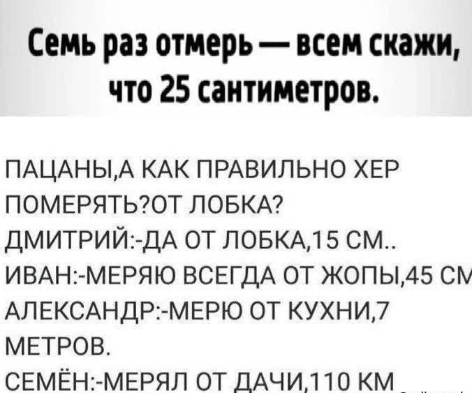 Семь раз отмерь всем скажи что 25 сантиметров ПАЦАНЬА КАК прдвильно ХЕР померятыот ПОБКА ДМИТРИЙДА от повкдд 5 см ИВАН1 МЕРЯЮ ВСЕГДА от жопьиз см АЛЕКСАНДР1 МЕРЮ от кухни7 МЕТРОВ СЕМЁНгМЕРЯП от ДАЧИ10 км впшзтеп