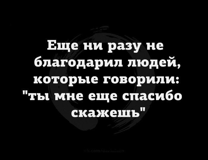 Еще ни разу не благодарил людей которые говорили ты мне еще спасибо скажешь