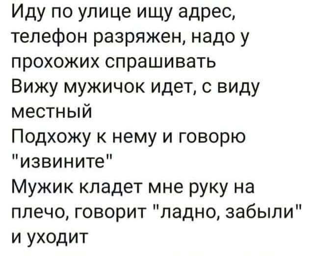 Иду по улице ищу адрес телефон разряжен надо у прохожих спрашивать Вижу мужичок идет с виду местный Подхожу к нему и говорю извините Мужик кладет мне руку на плечо говорит ладно забыли и уходит