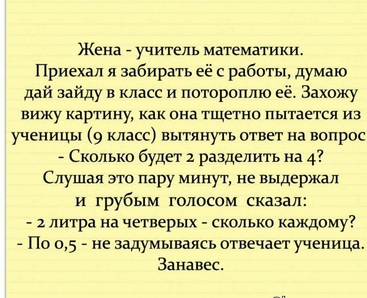 Жена учитель математики Приехал я забирать её с работы думаю дай зайду в класс и потороплю её Захожу вижу картину как ОНд ТЩеТНО пытается ИЗ ученицы 9 класс вытянуть ответ на вопрос Сколько будет 2 разделить на 4 Слушая зто пару минут не выдержал и грубым голосом сказал 2 литра на четверых сколько каждому По 05 не задумываясь отвечает ученица Занавес апт