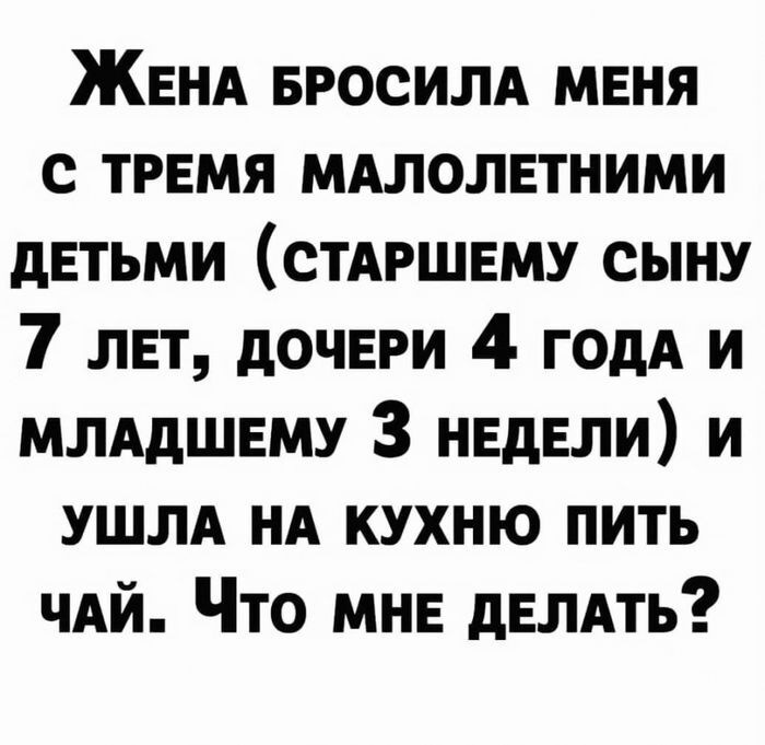 ЖЕНА вросилд меня с тремя мдлолетними детьми СТАРШЕМУ сыну 7 лет дочери 4 ГОдА и ммдшему 3 недели и УШЛА нд кухню пить чдй Что мне демть