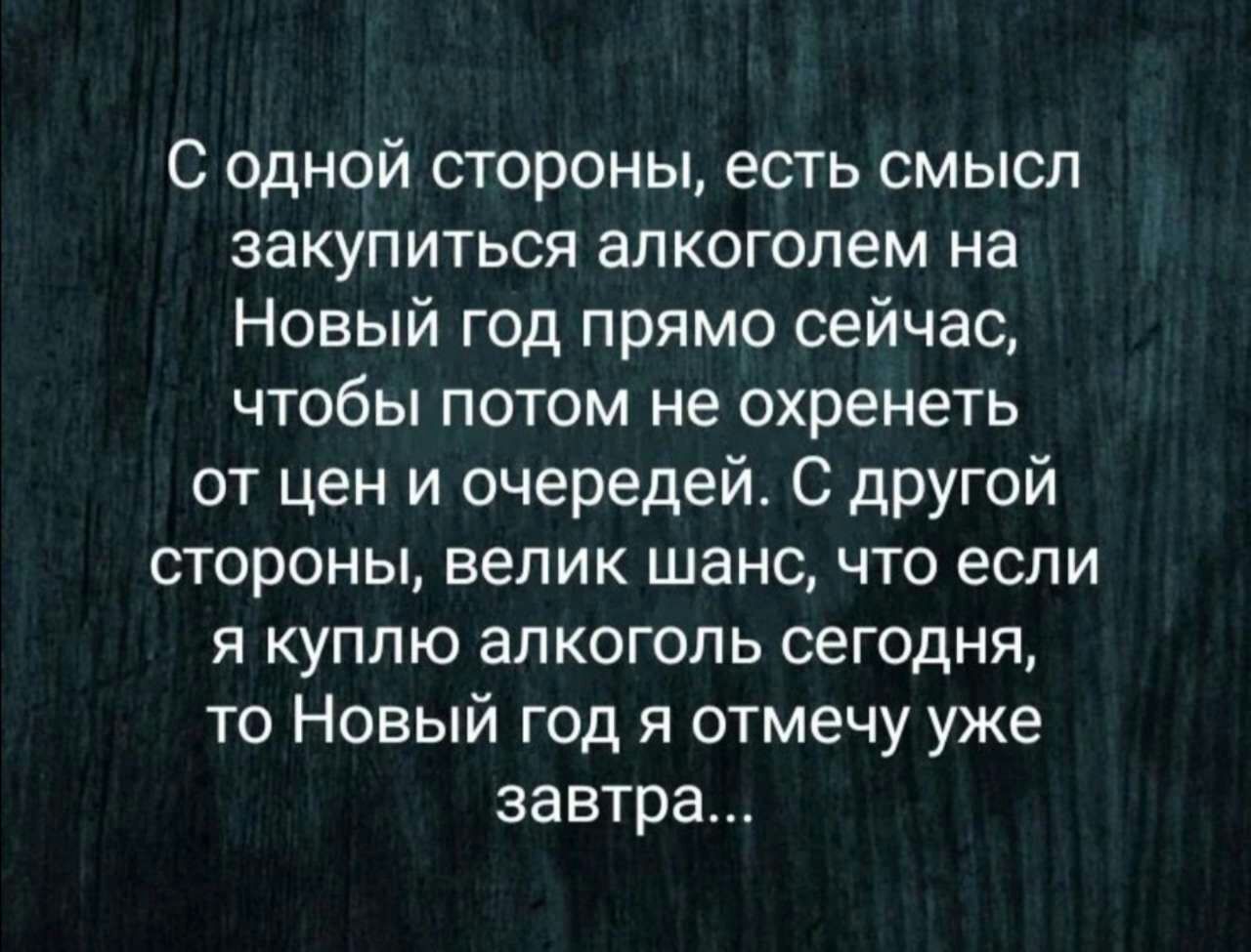 С одной стороны есть смысл закупиться алкоголем на Новый год прямо сейчас чтобы потом не охренеть от цен и очередей С дРУГОЙ стороны велик шанс что если я куплю алкоголь сегодня то Новый год я отмечу уже завтра