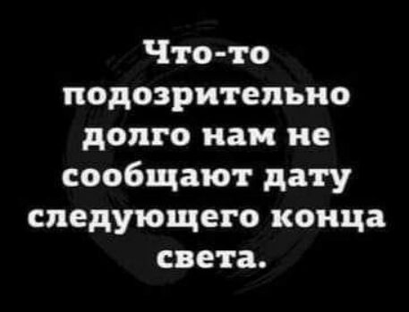 Что то подозрительно долго как не сообщают дату следующего конца света