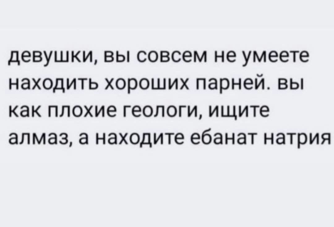 девушки ВЫ совсем не умеете НЗХОДИТЬ хороших парней Вы как ПЛОХИЕ геологи ищите алмаз находите ебанат НЗТРИЯ