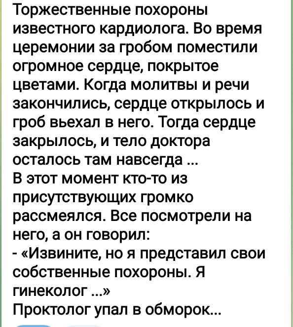 Торжественные похороны известного кардиолога Во время церемонии за гробом поместили огромное сердце покрытое цветами Когда молитвы и речи закончились сердце открылось и гроб вьехал в него Тогда сердце закрылось и тело доктора осталось там навсегда В этот момент ктото из присутствующих громко рассмеялся Все посмотрели на него а он говорил Извините но я представил свои собственные похороны я гинеКОП