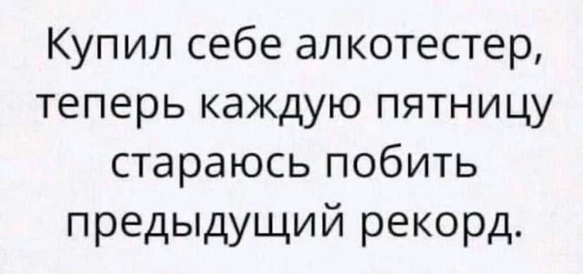 Купил себе алкотестер теперь каждую пятницу стараюсь побить предыдущий рекорд