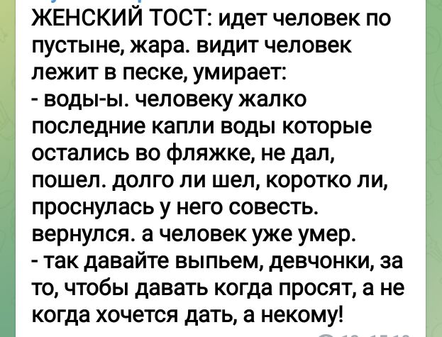 ЖЕНСКИЙ ТОСТ идет человек по пустыне жара видит человек лежит в песке умирает воды ы человеку жалко последние капли воды которые остались во фпяжке не дал пошел долго ли шел коротко пи проснулась у него совесть вернулся а человек уже умер так давайте выпьем девчонки за то чтобы давать когда просят а не когда хочется дать а некому