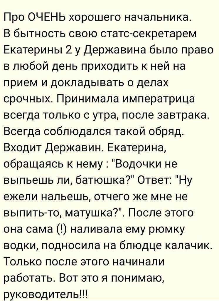 Про ОЧЕНЬ хорошего начальника В бытность свою стате секретарем Екатерины 2 у Державина было право в любой день приходить к ней на прием и докладывать о делах срочных Принимала императрица всегда только с утра после завтрака Всегда соблюдался такой обряд Входит Державин Екатерина обращаясь к нему Водочки не выпьешь ли батюшка Ответ Ну ежели напьешь отчего же мне не выпитьто матушка_ После этого она