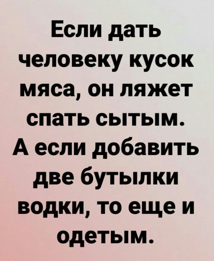 Если дать человеку кусок мяса он ляжет спать сытым А если добавить две бутылки водки то еще и одетым