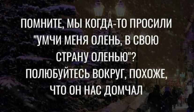 ППМНИТЕ МЫ КОГДА ТО ПРОСИЛИ УМЧИ МЕНЯ ПЛЕНЬ В СВОЮ СТРАНУ ОЛЕНЬЮ ПОЛЮБУЙТЕСЬ ВОКРУГ ПОХОЖЕ ЧТО ПН НАС ДОМЧАЛ