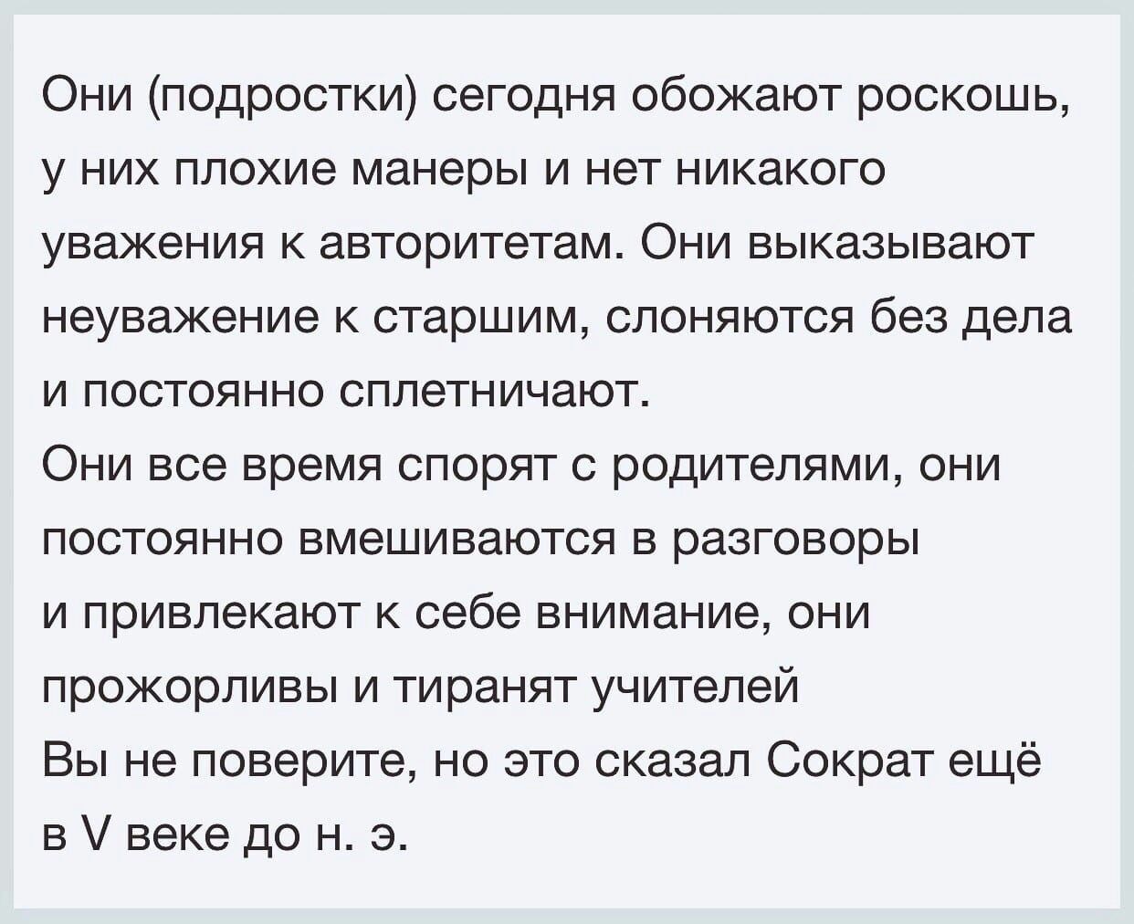 Они подростки сегодня обожают роскошь У НИХ плохие манеры И нет никакого уважения авторитетам Они выказывают неуважение к старшим слоняются без дела И ПОСТОЯННО сппетничают ОНИ все время СПОрЯТ С рОдИТЭПЯМИ ОНИ постоянно вмешиваются в разговоры И ППИВПЭКЗЮТ К себе внимание ОНИ прожорливы и тиранят учителей Вы не поверите но это сказал Сократ ещё в веке до н э