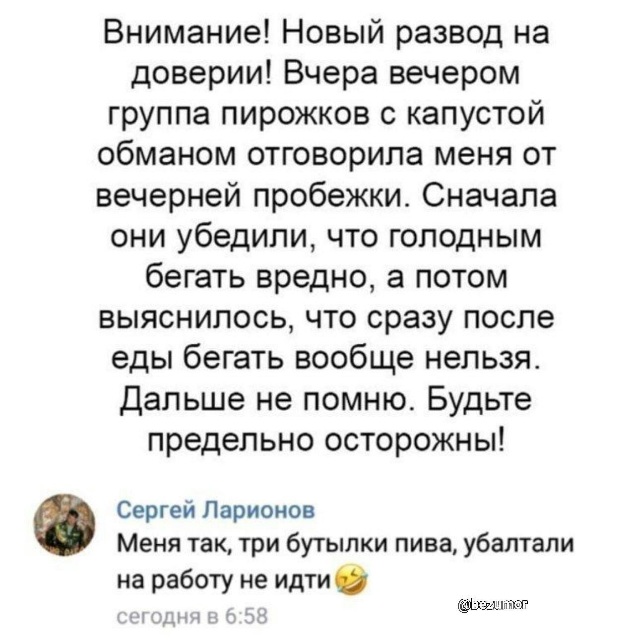 Внимание Новый развод на доверии Вчера вечером группа пирожков капустой обманом отговорила меня от вечерней пробежки Сначала они убедили что голодным бегать вредно а потом выяснилось что сразу после еды бегать вообще нельзя Дальше не помню Будьте предельно осторожны Сергей Ларионов Меня так три бутылки пива убалтали на работу не идти и